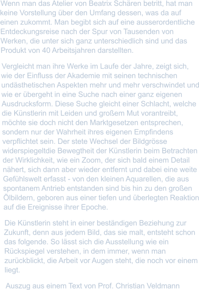 Wenn man das Atelier von Beatrix Schären betritt, hat man keine Vorstellung über den Umfang dessen, was da auf einen zukommt. Man begibt sich auf eine ausserordentliche Entdeckungsreise nach der Spur von Tausenden von Werken, die unter sich ganz unterschiedlich sind und das Produkt von 40 Arbeitsjahren darstellten. Vergleicht man ihre Werke im Laufe der Jahre, zeigt sich, wie der Einfluss der Akademie mit seinen technischen undästhetischen Aspekten mehr und mehr verschwindet und wie er übergeht in eine Suche nach einer ganz eigenen Ausdrucksform. Diese Suche gleicht einer Schlacht, welche die Künstlerin mit Leiden und großem Mut vorantreibt, möchte sie doch nicht den Marktgesetzen entsprechen, sondern nur der Wahrheit ihres eigenen Empfindens verpflichtet sein. Der stete Wechsel der Bildgrösse widerspiegeltdie Bewegtheit der Künstlerin beim Betrachten der Wirklichkeit, wie ein Zoom, der sich bald einem Detail nähert, sich dann aber wieder entfernt und dabei eine weite Gefühlswelt erfasst - von den kleinen Aquarellen, die aus spontanem Antrieb entstanden sind bis hin zu den großen Ölbildern, geboren aus einer tiefen und überlegten Reaktion auf die Ereignisse ihrer Epoche. Die Künstlerin steht in einer beständigen Beziehung zur Zukunft, denn aus jedem Bild, das sie malt, entsteht schon das folgende. So lässt sich die Ausstellung wie ein Rückspiegel verstehen, in dem immer, wenn man zurückblickt, die Arbeit vor Augen steht, die noch vor einem liegt. Auszug aus einem Text von Prof. Christian Veldmann